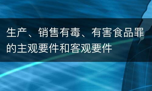 生产、销售有毒、有害食品罪的主观要件和客观要件