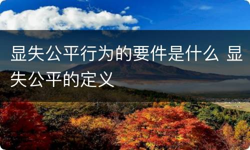 显失公平行为的要件是什么 显失公平的定义