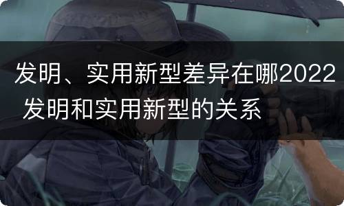 发明、实用新型差异在哪2022 发明和实用新型的关系