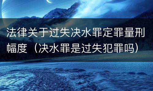 法律关于过失决水罪定罪量刑幅度（决水罪是过失犯罪吗）