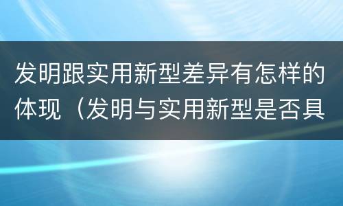 发明跟实用新型差异有怎样的体现（发明与实用新型是否具有实用性）