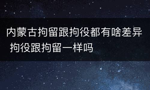 内蒙古拘留跟拘役都有啥差异 拘役跟拘留一样吗