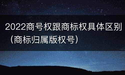 2022商号权跟商标权具体区别（商标归属版权号）