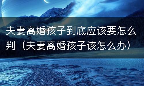 夫妻离婚孩子到底应该要怎么判（夫妻离婚孩子该怎么办）