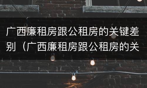 广西廉租房跟公租房的关键差别（广西廉租房跟公租房的关键差别在哪）