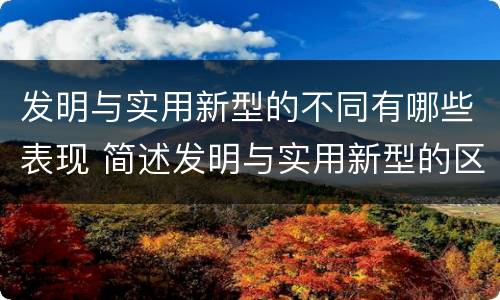 发明与实用新型的不同有哪些表现 简述发明与实用新型的区别有哪些