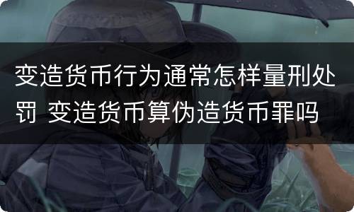 变造货币行为通常怎样量刑处罚 变造货币算伪造货币罪吗