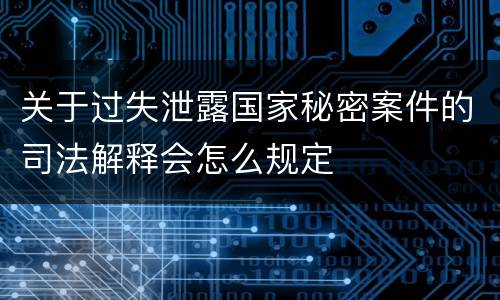 关于过失泄露国家秘密案件的司法解释会怎么规定