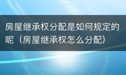 房屋继承权分配是如何规定的呢（房屋继承权怎么分配）