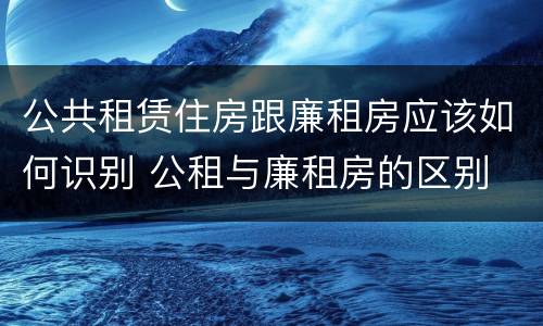 公共租赁住房跟廉租房应该如何识别 公租与廉租房的区别