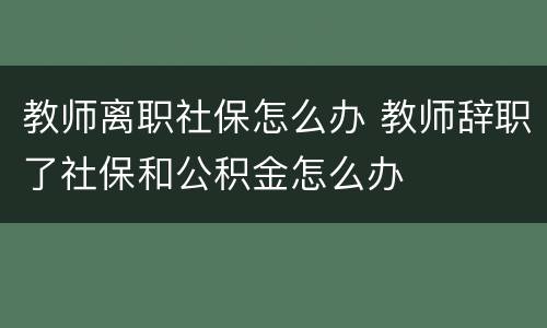 教师离职社保怎么办 教师辞职了社保和公积金怎么办