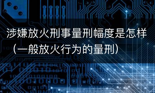 涉嫌放火刑事量刑幅度是怎样（一般放火行为的量刑）