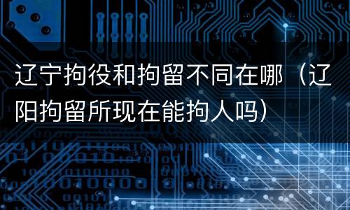 辽宁拘役和拘留不同在哪（辽阳拘留所现在能拘人吗）