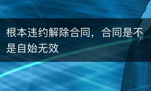 根本违约解除合同，合同是不是自始无效