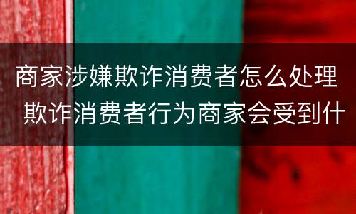 商家涉嫌欺诈消费者怎么处理 欺诈消费者行为商家会受到什么处罚