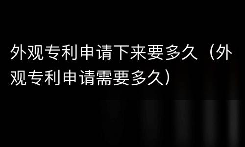 外观专利申请下来要多久（外观专利申请需要多久）
