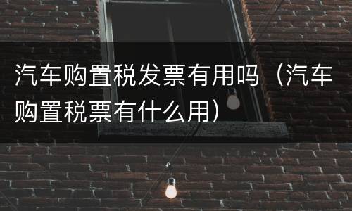 汽车购置税发票有用吗（汽车购置税票有什么用）