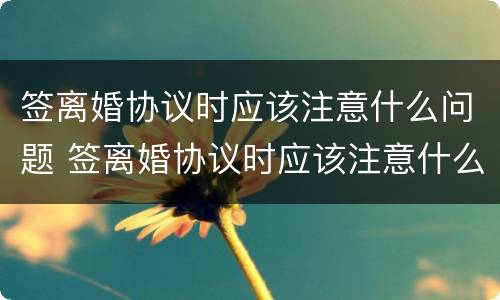 签离婚协议时应该注意什么问题 签离婚协议时应该注意什么问题和细节