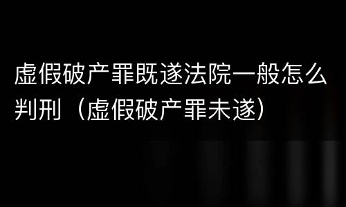 虚假破产罪既遂法院一般怎么判刑（虚假破产罪未遂）
