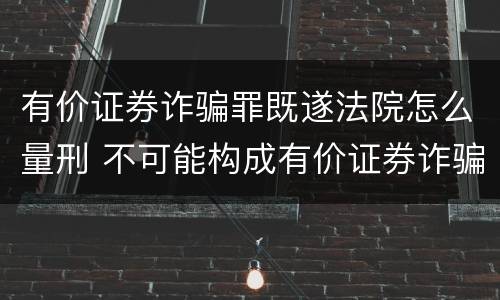 有价证券诈骗罪既遂法院怎么量刑 不可能构成有价证券诈骗罪主体的有