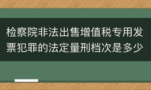 检察院非法出售增值税专用发票犯罪的法定量刑档次是多少