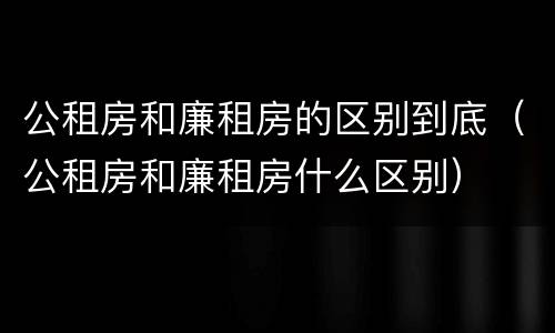 公租房和廉租房的区别到底（公租房和廉租房什么区别）