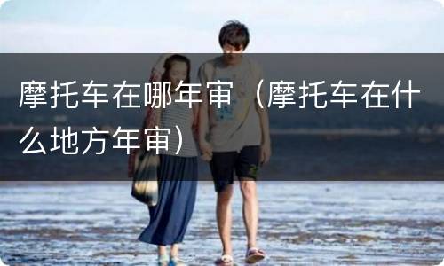 摩托车在哪年审（摩托车在什么地方年审）