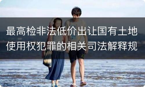 最高检非法低价出让国有土地使用权犯罪的相关司法解释规定包括什么