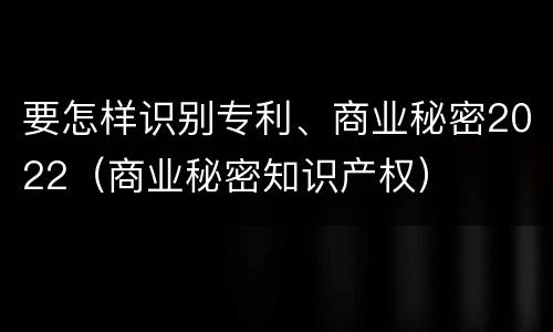 要怎样识别专利、商业秘密2022（商业秘密知识产权）