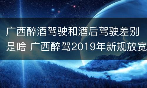 广西醉酒驾驶和酒后驾驶差别是啥 广西醉驾2019年新规放宽