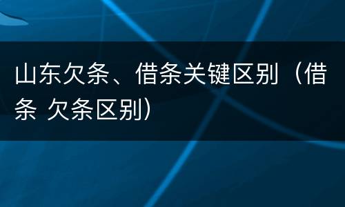 山东欠条、借条关键区别（借条 欠条区别）
