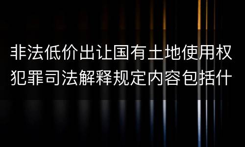 非法低价出让国有土地使用权犯罪司法解释规定内容包括什么