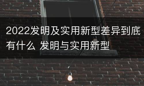2022发明及实用新型差异到底有什么 发明与实用新型