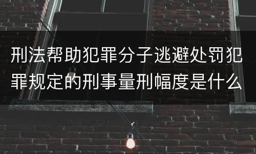 刑法帮助犯罪分子逃避处罚犯罪规定的刑事量刑幅度是什么样的