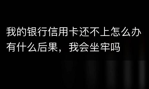我的银行信用卡还不上怎么办有什么后果，我会坐牢吗