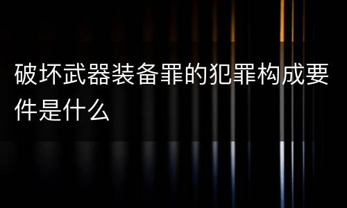 破坏武器装备罪的犯罪构成要件是什么