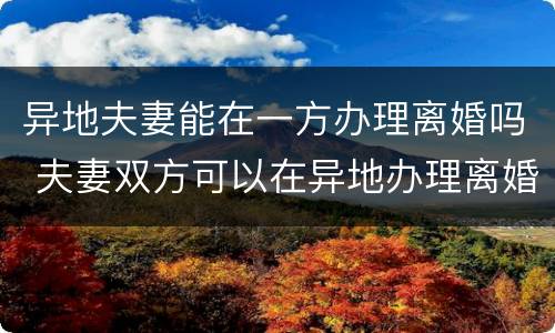 异地夫妻能在一方办理离婚吗 夫妻双方可以在异地办理离婚吗