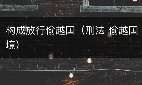 构成放行偷越国（刑法 偷越国境）