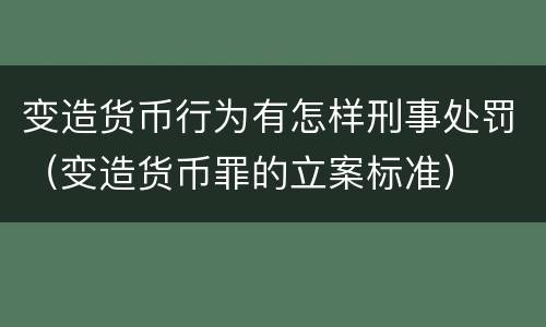变造货币行为有怎样刑事处罚（变造货币罪的立案标准）