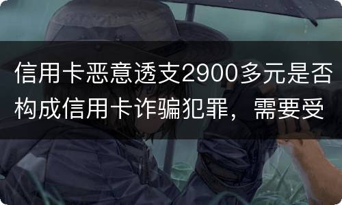 信用卡恶意透支2900多元是否构成信用卡诈骗犯罪，需要受到刑事处罚吗