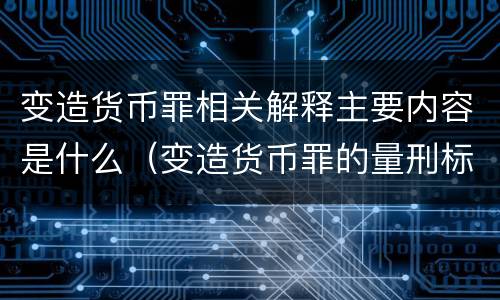 变造货币罪相关解释主要内容是什么（变造货币罪的量刑标准）