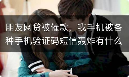 朋友网贷被催款，我手机被各种手机验证码短信轰炸有什么后果吗