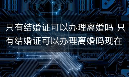 只有结婚证可以办理离婚吗 只有结婚证可以办理离婚吗现在