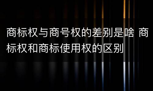 商标权与商号权的差别是啥 商标权和商标使用权的区别