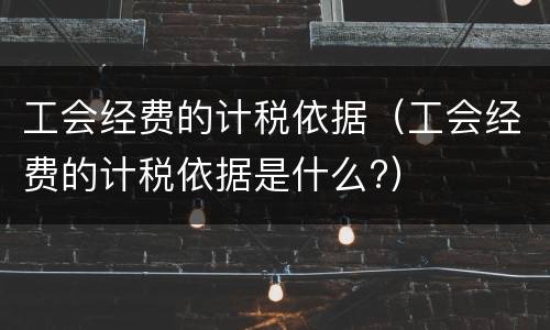 工会经费的计税依据（工会经费的计税依据是什么?）