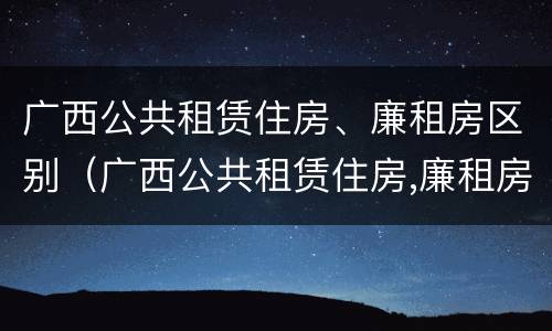 广西公共租赁住房、廉租房区别（广西公共租赁住房,廉租房区别）
