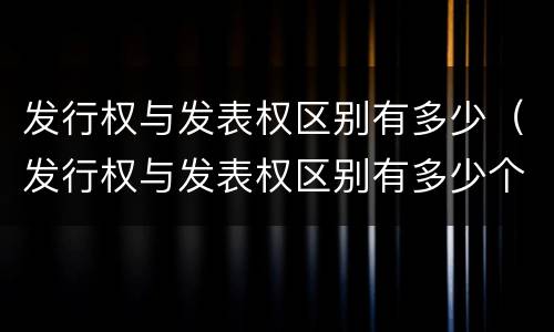 发行权与发表权区别有多少（发行权与发表权区别有多少个）