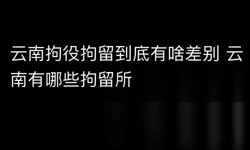 云南拘役拘留到底有啥差别 云南有哪些拘留所