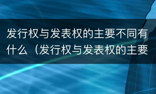发行权与发表权的主要不同有什么（发行权与发表权的主要不同有什么影响）