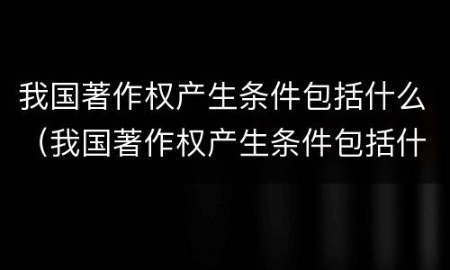 我国著作权产生条件包括什么（我国著作权产生条件包括什么内容）